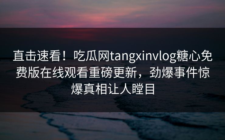 直击速看！吃瓜网tangxinvlog糖心免费版在线观看重磅更新，劲爆事件惊爆真相让人瞠目