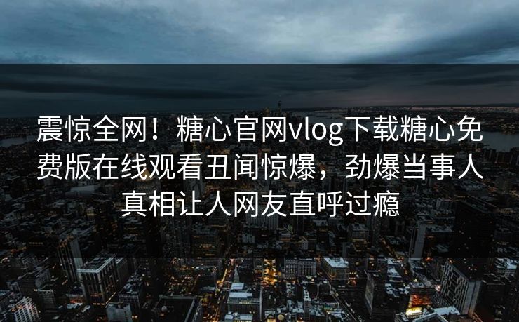 震惊全网！糖心官网vlog下载糖心免费版在线观看丑闻惊爆，劲爆当事人真相让人网友直呼过瘾