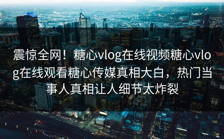 震惊全网！糖心vlog在线视频糖心vlog在线观看糖心传媒真相大白，热门当事人真相让人细节太炸裂