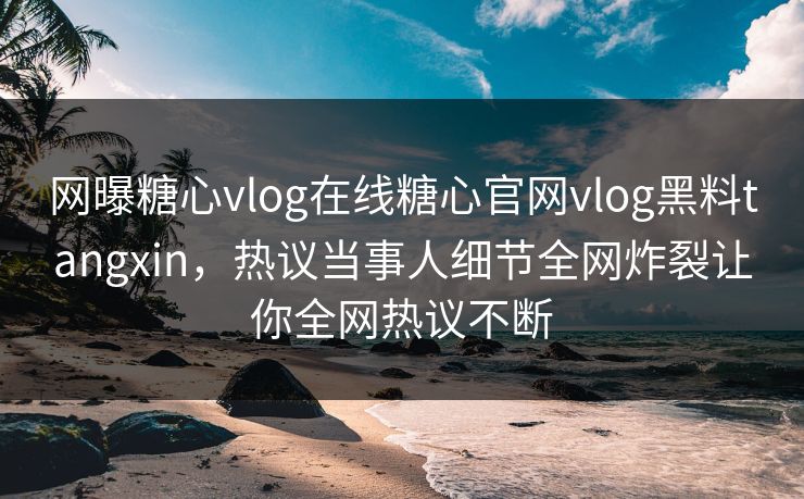 网曝糖心vlog在线糖心官网vlog黑料tangxin，热议当事人细节全网炸裂让你全网热议不断