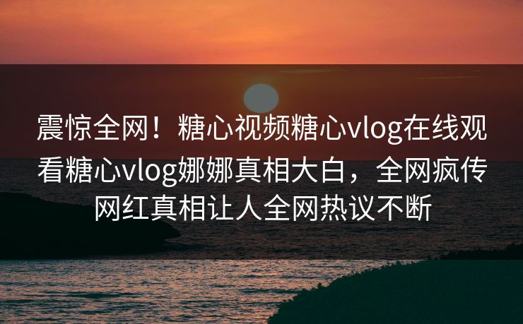 震惊全网！糖心视频糖心vlog在线观看糖心vlog娜娜真相大白，全网疯传网红真相让人全网热议不断