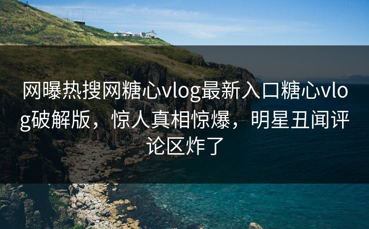 网曝热搜网糖心vlog最新入口糖心vlog破解版，惊人真相惊爆，明星丑闻评论区炸了