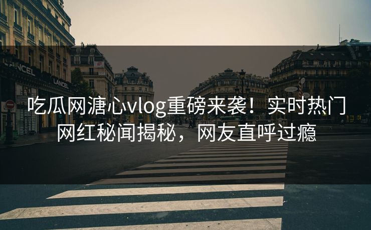 吃瓜网溏心vlog重磅来袭！实时热门网红秘闻揭秘，网友直呼过瘾