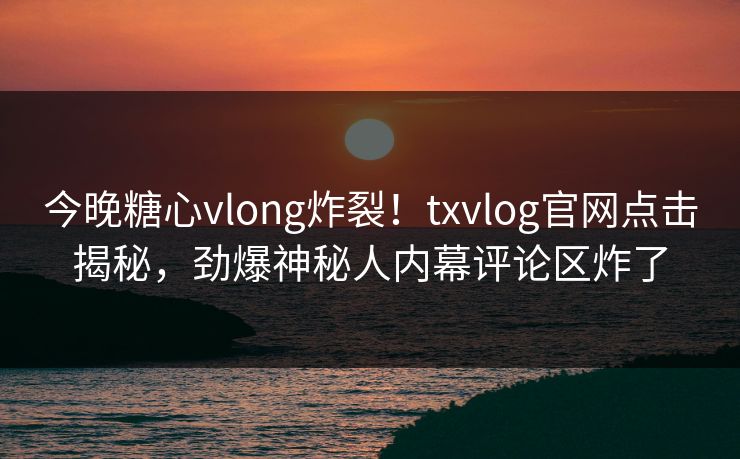 今晚糖心vlong炸裂！txvlog官网点击揭秘，劲爆神秘人内幕评论区炸了