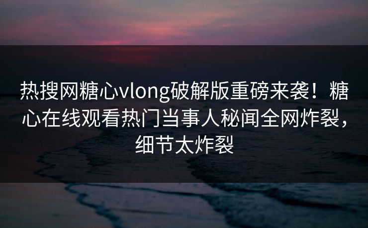 热搜网糖心vlong破解版重磅来袭！糖心在线观看热门当事人秘闻全网炸裂，细节太炸裂