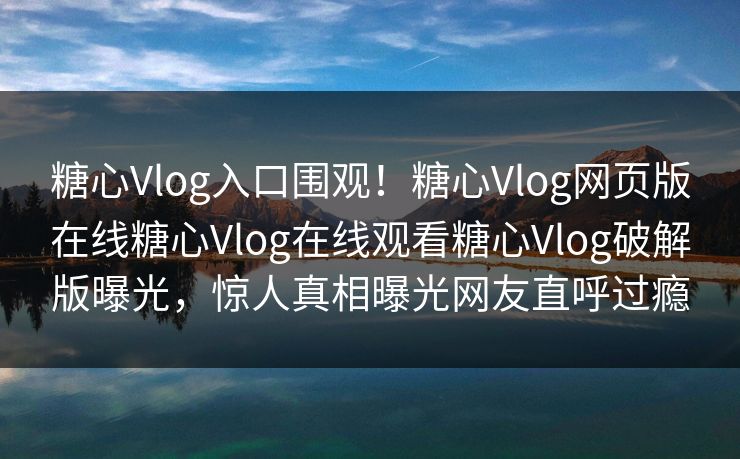糖心Vlog入口围观！糖心Vlog网页版在线糖心Vlog在线观看糖心Vlog破解版曝光，惊人真相曝光网友直呼过瘾