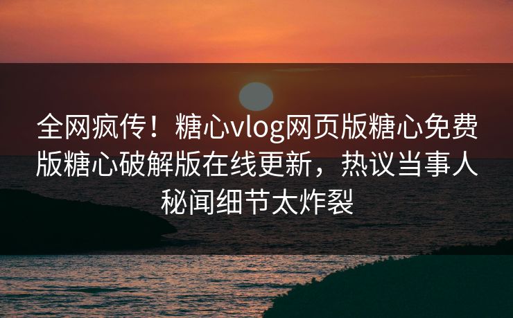 全网疯传！糖心vlog网页版糖心免费版糖心破解版在线更新，热议当事人秘闻细节太炸裂