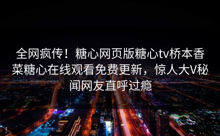 全网疯传！糖心网页版糖心tv桥本香菜糖心在线观看免费更新，惊人大V秘闻网友直呼过瘾