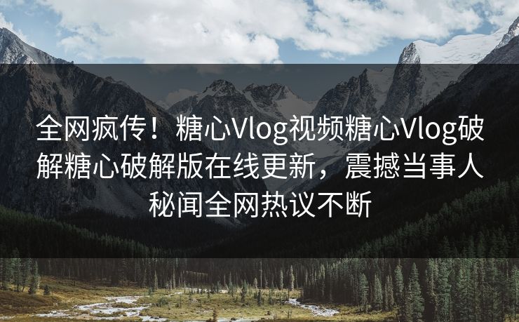 全网疯传！糖心Vlog视频糖心Vlog破解糖心破解版在线更新，震撼当事人秘闻全网热议不断