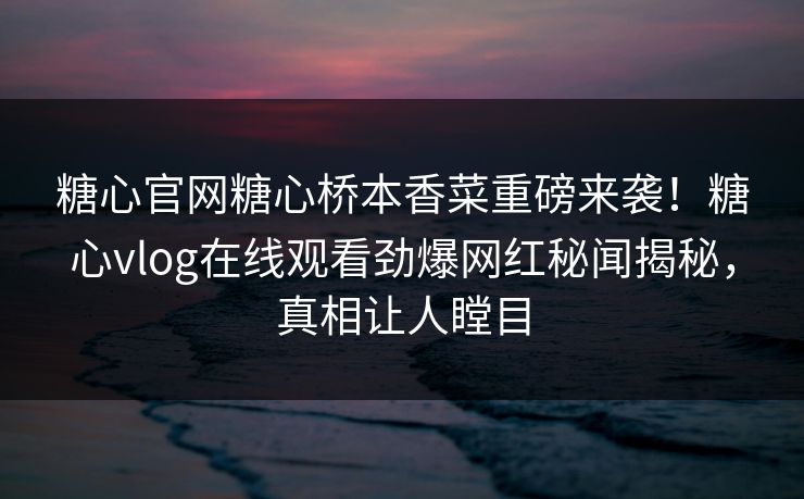 糖心官网糖心桥本香菜重磅来袭！糖心vlog在线观看劲爆网红秘闻揭秘，真相让人瞠目