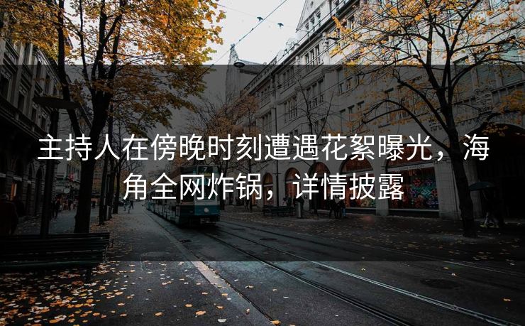 主持人在傍晚时刻遭遇花絮曝光，海角全网炸锅，详情披露