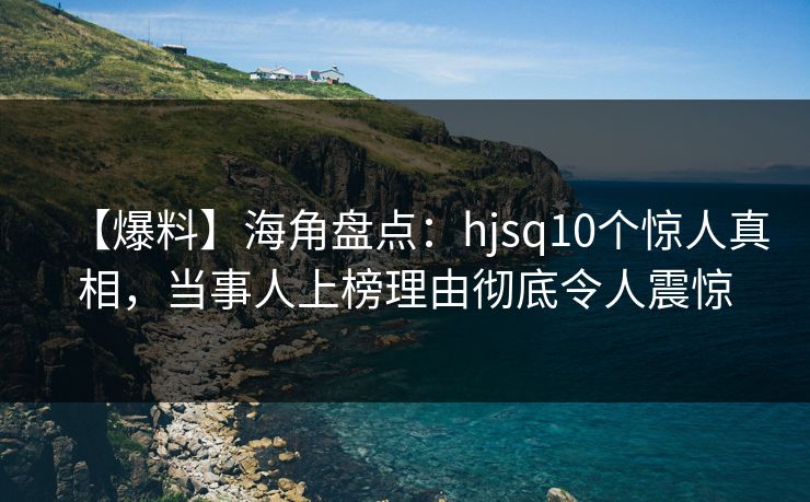 【爆料】海角盘点：hjsq10个惊人真相，当事人上榜理由彻底令人震惊