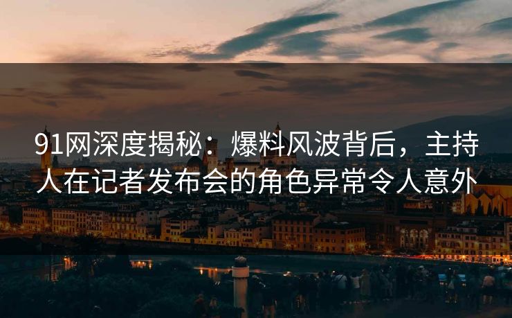 91网深度揭秘：爆料风波背后，主持人在记者发布会的角色异常令人意外