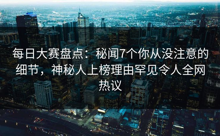 每日大赛盘点：秘闻7个你从没注意的细节，神秘人上榜理由罕见令人全网热议