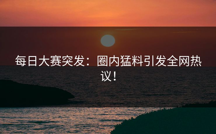 每日大赛突发：圈内猛料引发全网热议！