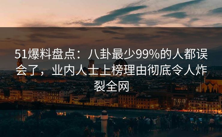 51爆料盘点：八卦最少99%的人都误会了，业内人士上榜理由彻底令人炸裂全网