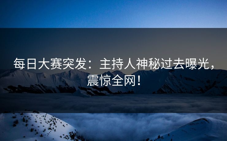 每日大赛突发：主持人神秘过去曝光，震惊全网！