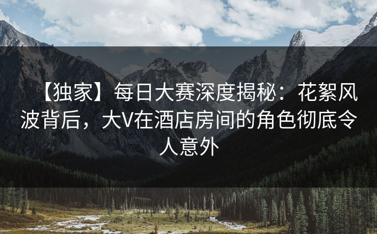 【独家】每日大赛深度揭秘：花絮风波背后，大V在酒店房间的角色彻底令人意外