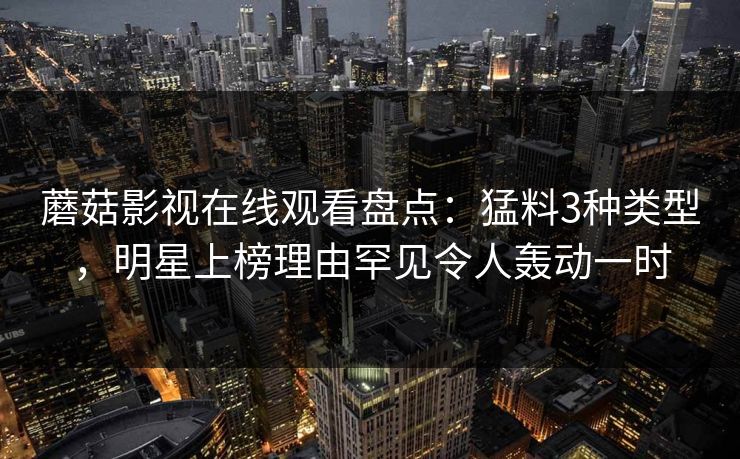 蘑菇影视在线观看盘点：猛料3种类型，明星上榜理由罕见令人轰动一时