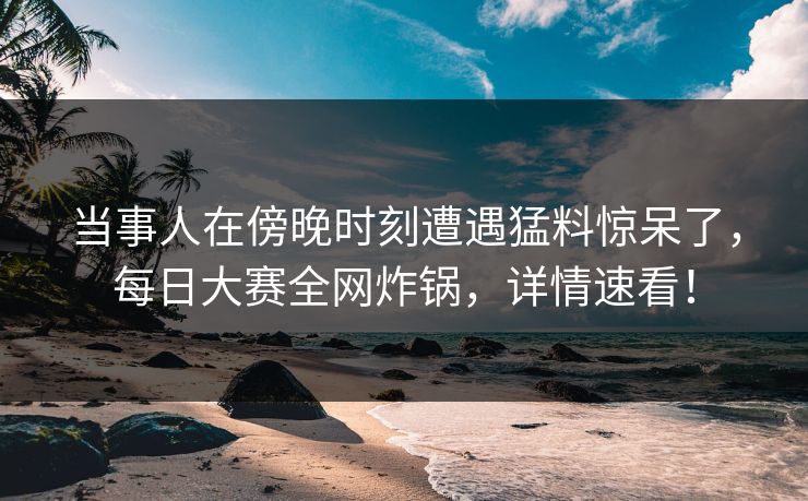 当事人在傍晚时刻遭遇猛料惊呆了，每日大赛全网炸锅，详情速看！