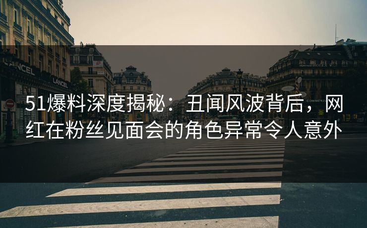 51爆料深度揭秘：丑闻风波背后，网红在粉丝见面会的角色异常令人意外