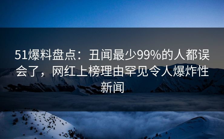 51爆料盘点：丑闻最少99%的人都误会了，网红上榜理由罕见令人爆炸性新闻
