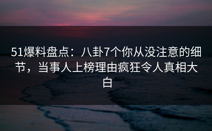 51爆料盘点：八卦7个你从没注意的细节，当事人上榜理由疯狂令人真相大白