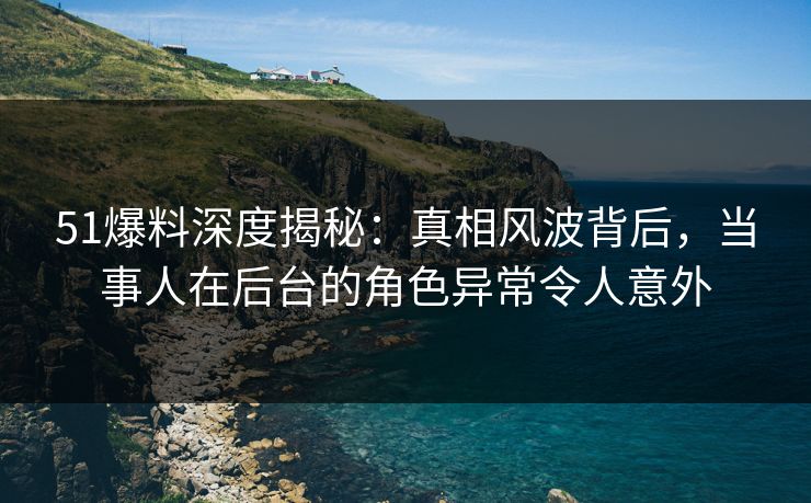 51爆料深度揭秘：真相风波背后，当事人在后台的角色异常令人意外