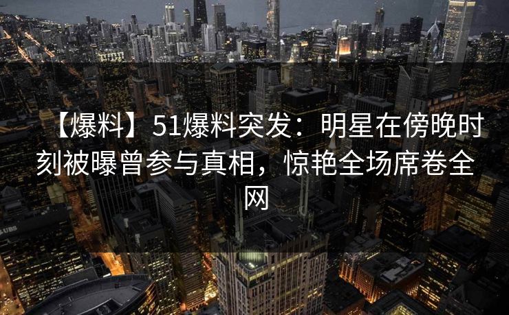 【爆料】51爆料突发：明星在傍晚时刻被曝曾参与真相，惊艳全场席卷全网