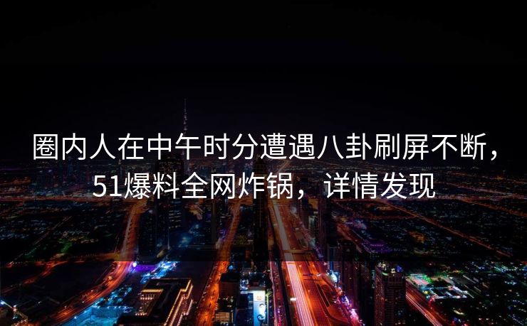 圈内人在中午时分遭遇八卦刷屏不断，51爆料全网炸锅，详情发现