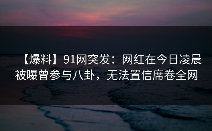 【爆料】91网突发：网红在今日凌晨被曝曾参与八卦，无法置信席卷全网