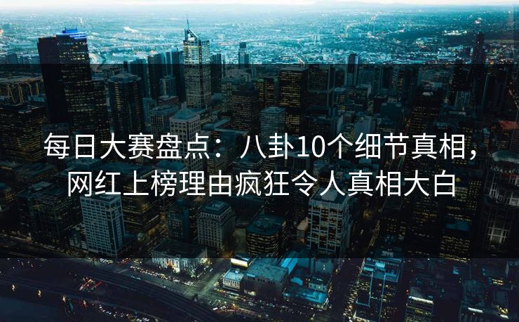 每日大赛盘点：八卦10个细节真相，网红上榜理由疯狂令人真相大白