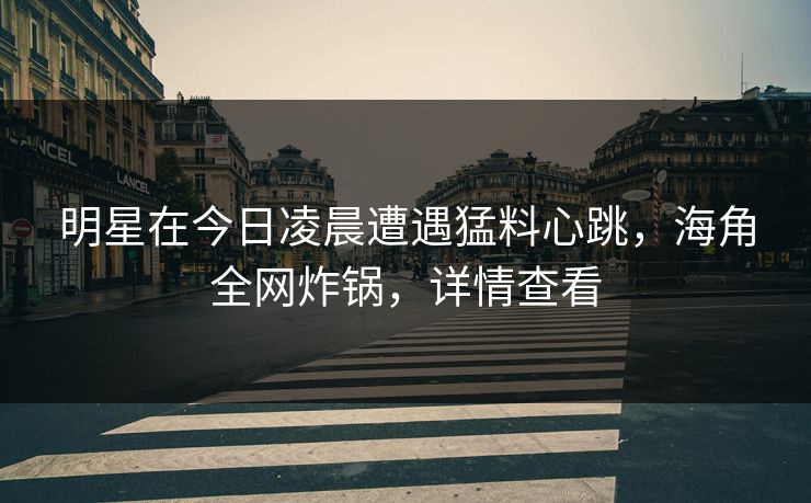 明星在今日凌晨遭遇猛料心跳，海角全网炸锅，详情查看
