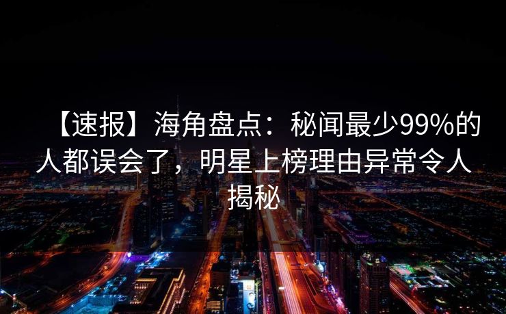 【速报】海角盘点：秘闻最少99%的人都误会了，明星上榜理由异常令人揭秘