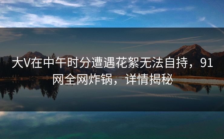大V在中午时分遭遇花絮无法自持，91网全网炸锅，详情揭秘