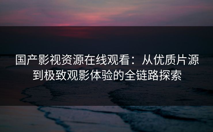 国产影视资源在线观看：从优质片源到极致观影体验的全链路探索