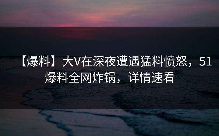 【爆料】大V在深夜遭遇猛料愤怒，51爆料全网炸锅，详情速看