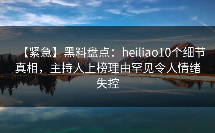 【紧急】黑料盘点：heiliao10个细节真相，主持人上榜理由罕见令人情绪失控