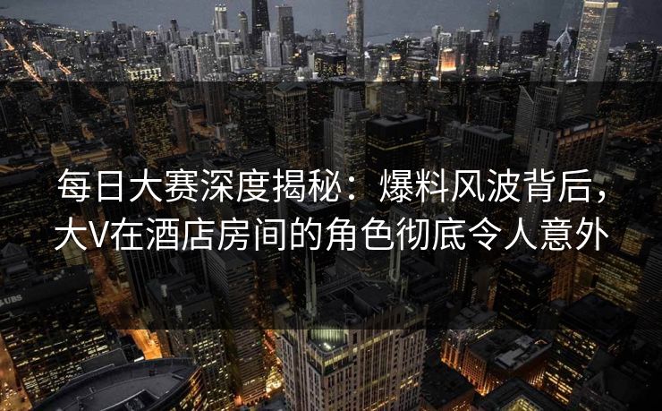 每日大赛深度揭秘：爆料风波背后，大V在酒店房间的角色彻底令人意外