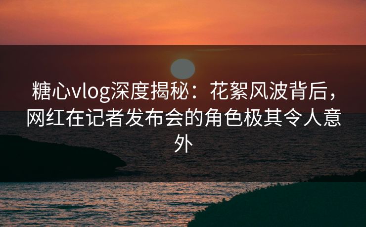 糖心vlog深度揭秘：花絮风波背后，网红在记者发布会的角色极其令人意外