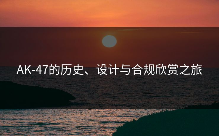 AK-47的历史、设计与合规欣赏之旅
