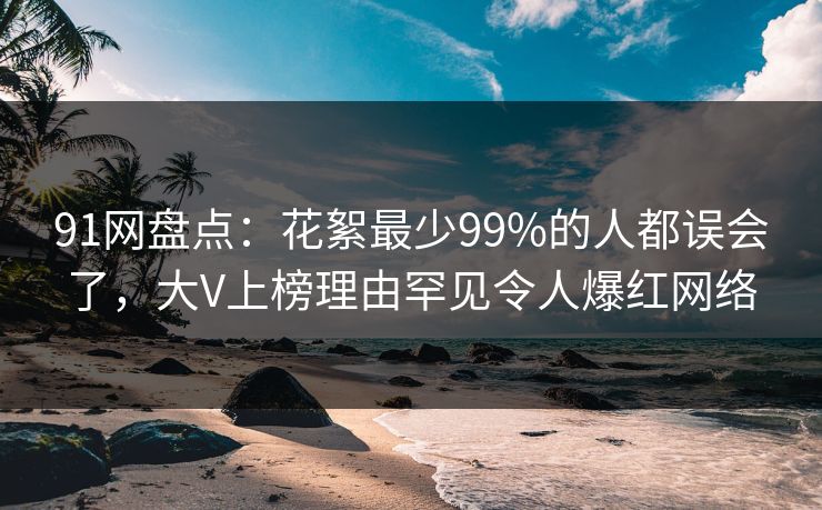 91网盘点:花絮最少99%的人都误会了,大V上榜理由罕见令人爆红网络 91网盘点:花絮最少99%的人都误会了,大V上榜理由罕见令人爆红网络