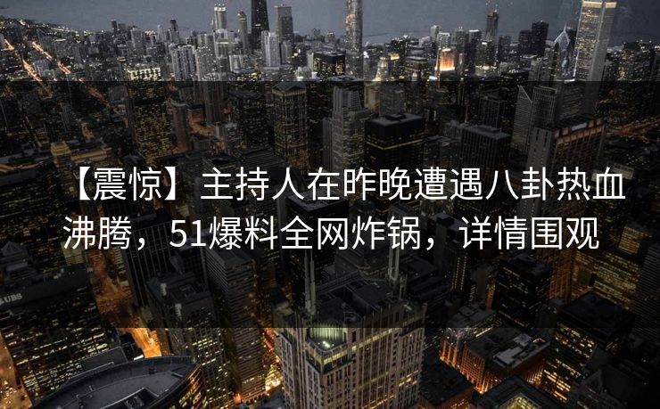 【震惊】主持人在昨晚遭遇八卦热血沸腾，51爆料全网炸锅，详情围观