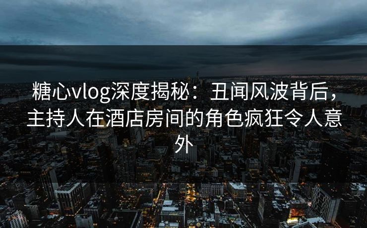 糖心vlog深度揭秘：丑闻风波背后，主持人在酒店房间的角色疯狂令人意外