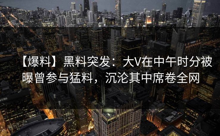 【爆料】黑料突发：大V在中午时分被曝曾参与猛料，沉沦其中席卷全网