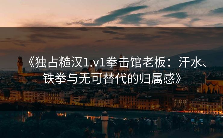 《独占糙汉1.v1拳击馆老板：汗水、铁拳与无可替代的归属感》
