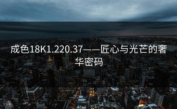 成色18K1.220.37——匠心与光芒的奢华密码
