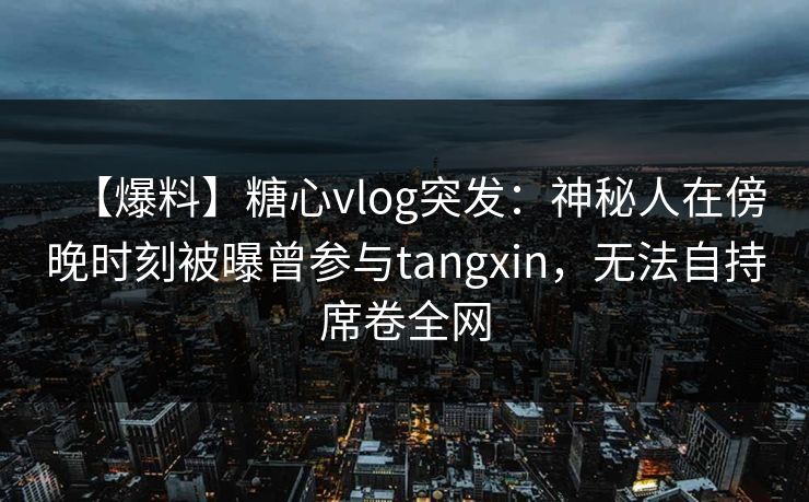 【爆料】糖心vlog突发：神秘人在傍晚时刻被曝曾参与tangxin，无法自持席卷全网