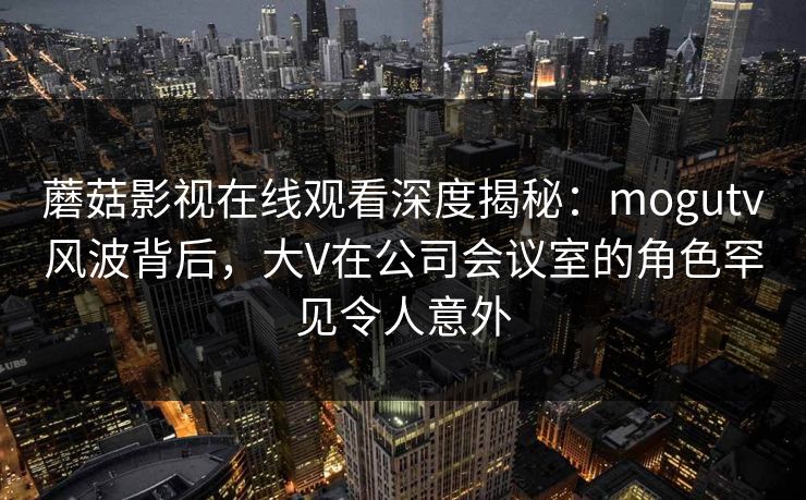 蘑菇影视在线观看深度揭秘：mogutv风波背后，大V在公司会议室的角色罕见令人意外