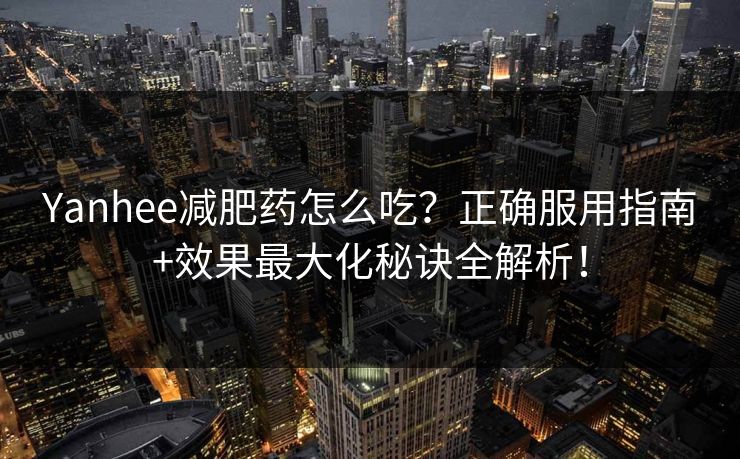 Yanhee减肥药怎么吃？正确服用指南+效果最大化秘诀全解析！